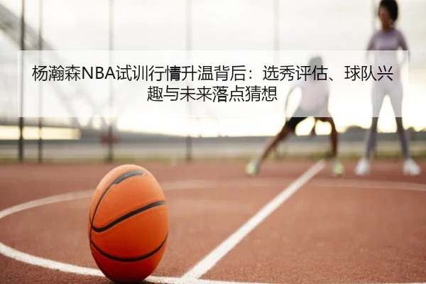 杨瀚森NBA试训行情升温背后：选秀评估、球队兴趣与未来落点猜想 - liuhecai