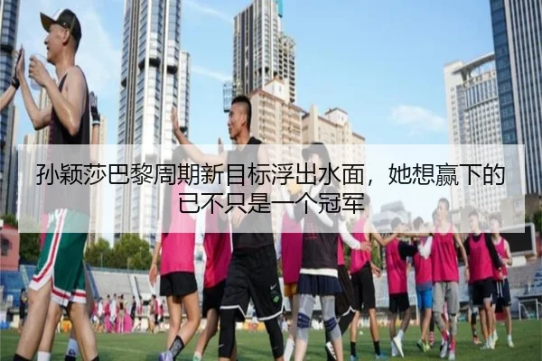 孙颖莎巴黎周期新目标浮出水面，她想赢下的已不只是一个冠军 - liuhecai
