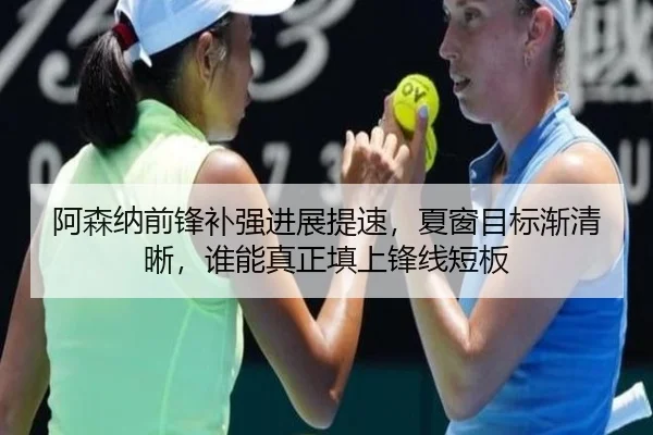 阿森纳前锋补强进展提速，夏窗目标渐清晰，谁能真正填上锋线短板 - liuhecai